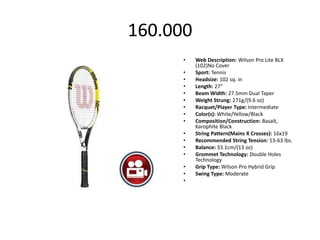 160.000
      •   Web Description: Wilson Pro Lite BLX
          (102)No Cover
      •   Sport: Tennis
      •   Headsize: 102 sq. in
      •   Length: 27"
      •   Beam Width: 27.5mm Dual Taper
      •   Weight Strung: 271g/(9.6 oz)
      •   Racquet/Player Type: Intermediate
      •   Color(s): White/Yellow/Black
      •   Composition/Construction: Basalt,
          Karophite Black
      •   String Pattern(Mains X Crosses): 16x19
      •   Recommended String Tension: 53-63 lbs.
      •   Balance: 33.1cm/(13 oz)
      •   Grommet Technology: Double Holes
          Technology
      •   Grip Type: Wilson Pro Hybrid Grip
      •   Swing Type: Moderate
      •
 