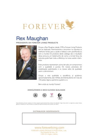 www.foreverliving.com
FOREVER LIVING PRODUCTS PORTUGAL, Lda.
Rua Mestre de Aviz, 29
1495-014 Algés, Lisboa
Rex Maughan
Presidente da Forever Living Products
Estas declarações não foram avaliadas por nenhum organismo governamental. Estes produtos não pretendem mitigar, tratar, prevenir ou diagnosticar qualquer doença
genérica ou específica. Em caso de doença ou problema de saúde, recomenda-se que consulte o seu médico.
DISTRIBUIDOR INDEPENDENTE
®
®
Graças a Rex Maughan, desde 1978, a Forever Living Products
tem-se dedicado intensivamente a encontrar na natureza as
melhores fontes para a saúde e beleza e vem partilhando-as
com o mundo. Os produtos deste catálogo são o resultado
dessa procura; um testemunho de como a incrível força da
natureza pode fazer toda a diferença na nossa saúde e bem-
estar.
Estes produtos representam,acima de tudo,um compromisso
com a qualidade e pureza. Os nossos processos de
estabilização patenteados e os nossos selos de qualidade
assim o demonstram.
Graças a esta qualidade e excelência, já ajudámos,
aproximadamente, dez milhões de Distribuidores em mais de
150 países.Agora, queremos ajudá-lo a si.
Bem-vindo ao mundo Forever!
Asseguramos a mais elevada qualidade
 