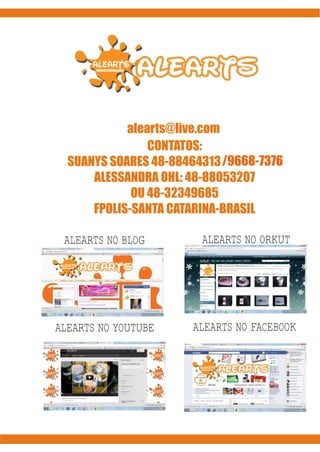 www.alearts.blogspot.com
              alearts@live.com
                  CONTATOS:
SUANYS SOARES 48-88464313
                   48-88464313 /9668-7376
   SUANYS SOARES 48-9
        ALESSANDRA OHL: 48-88053207
               OU 48-32349685
        FPOLIS-SANTA CATARINA-BRASIL

   ALEARTS NO BLOG        ALEARTS NO ORKUT




 ALEARTS NO YOUTUBE      ALEARTS NO FACEBOOK
 