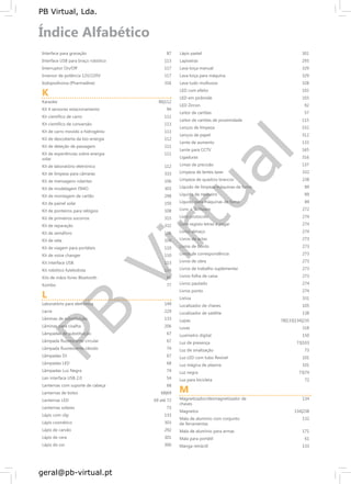 PB
Virtual
PB Virtual, Lda.
geral@pb-virtual.pt
Interface para gravação
Interface USB para braço robótico
Interruptor On/Off
Inversor de potência 12V/220V
Iodopodivona (Pharmadine)
K
Karaoke
Kit 4 sensores estacionamento
Kit científico de carro
Kit científico de conversão
Kit de carro movido a hidrogénio
Kit de descoberta da bio-energia
Kit de deteção de passagem
Kit de experiências sobre energia
solar
Kit de laboratório eletrónico
Kit de limpeza para câmaras
Kit de mensagens rolantes
Kit de modelagem FIMO
Kit de montagem de cartão
Kit de painel solar
Kit de ponteiros para relógios
Kit de primeiros socorros
Kit de reparação
Kit de semáforo
Kit de vela
Kit de viagem para portáteis
Kit de voice changer
Kit interface USB
Kit robótico futebolista
Kits de mãos livres Bluetooth
Kombo
L
Laboratório para eletrónica
Lacre
Lâminas de substituição
Lâminas para cisalha
Lâmpadas de substituição
Lâmpada fluorescente circular
Lâmpada fluorescente cátodo
Lâmpadas DJ
Lâmpadas LED
Lâmpadas Luz Negra
Lan interface USB 2.0
Lanternas com suporte de cabeça
Lanternas de bolso
Lanternas LED
Lanternas solares
Lápis com clip
Lápis cosmético
Lápis de carvão
Lápis de cera
Lápis de cor
87
113
117
117
316
86|112
94
111
113
111
112
111
111
112
333
106
303
298
150
108
315
332
116
104
110
110
113
114
86
77
149
229
133
206
67
67
74
67
68
74
54
68
68|69
69 até 72
73
133
303
292
301
300
Lápis pastel 301
Lapiseiras 293
Lava loiça manual 329
Lava loiça para máquina 329
Lava tudo multiusos 328
LED com efeito 102
LED em pirâmide 103
LED Zircon 92
Leitor de cartões 57
Leitor de cartões de proximidade 115
Lenços de limpeza 332
Lenços de papel 312
Lente de aumento 133
Lente para CCTV 165
Ligaduras 316
Limas de precisão 137
Limpeza de lentes laser 332
Limpeza de quadros brancos 238
Líquido de limpeza máquinas de fumo 89
Líquido de nevoeiro 89
Líquido para máquinas de fumo 89
Livro + Software 272
Livro protocolo 274
Livro registo letras a pagar 274
Livros almaço 274
Livros de actas 273
Livros de bordo 273
Livros de correspondência 273
Livros de obra 273
Livros de trabalho suplementar 273
Livros folha de caixa 273
Livros pautado 274
Livros ponto 274
Lixívia 331
Localizador de chaves 105
Localizador de satélite 138
Lupas 78|133|134|235
Luvas 318
Luximetro digital 150
Luz de presença 73|103
Luz de sinalização 73
Luz LED com tubo flexível 101
Luz mágica de plasma 101
Luz negra 73|74
Luz para bicicleta 72
M
Magnetizador/desmagnetizador de 134
chaves
Magnetos 134|238
Mala de alumínio com conjunto 132
de ferramentas
Mala de alumínio para armas 171
Mala para portátil 61
Manga retráctil 133
 