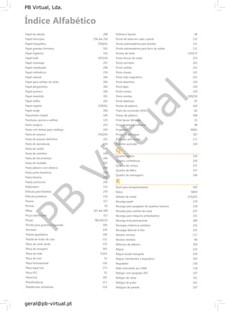PB
Virtual
PB Virtual, Lda.
geral@pb-virtual.pt
Papel de veludo
Papel fotocópia
Papel fotográfico
Papel grandes formatos
Papel higiénico
Papel kraft
Papel manteiga
Papel metalizado
Papel milimétrico
Papel natural
Papel para cartões de visita
Papel pergaminho
Papel químico
Papel revestido
Papel sulfito
Papel vegetal
Papel vergê
Paquímetro digital
Parafusos, porcas e anilhas
Pasta canguru
Pasta com bolsas para catálogo
Pasta de arquivo
Pasta de arquivo definitivo
Pasta de assinaturas
Pasta de cartão
Pasta de cartolina
Pasta de documentos
Pasta de modelar
Pasta plástico com elástico
Pasta porta desenhos
Pasta térmica
Pastas protocolo
Pedómetro
Película para fotolitos
Película protetora
Pensos
Phones
Pilhas
Pinça esterilizável
Pinças
Pinceis para guache e aguarela
Pioneses
Pistola agrafadora
Pistola de fusão de cola
Placa de corte verde
Placa de musgami
Placa de rede
Placa de som
Placa fotossensível
Placa kapa line
Placa PCI
Plasticina
Plastificadoras
Plataformas vibratórias
298
256 até 258
259|261
261
335
297|339
297
298
259
260
260
260
260
261
262
259|262
260
140
135
243
244
242|243
242
244
248
248
246
302
248
250
218
246
152
279
110
317
81
187 até 189
317
78|134|135
300
238
199
131
233
303
51|52
52
156
272
52
303
211
314
Polímero líquido 48
Ponta de teste em cabo coaxial 135
Ponta sobressalente para bomba 131
Ponta sobressalente para ferro de soldar 131
Pontas de teste 135|137
Porta blocos de notas 253
Porta carimbos 203
Porta cartões 252
Porta chaves 101
Porta clips magnético 251
Porta desenhos 250
Porta lápis 250
Porta nomes 239
Porta revistas 249|250
Porta telefones 87
Postes de plástico 340
Prato de conversão VESA 82
Pratos de plástico 308
Print Server Wireless 55
Programador e Software 98
Projetores 90|91
Proteção anti-água 187
Proteção anti-roubo 171
Protetor auricular 324
Q
Quadro branco 326
Quadro conferência 326
Quadro de cortiça 327
Quadro de feltro 327
Quadro de mensagens 106
R
Rack para armazenamento 185
Ratos 58|59
Rebites de metal 135|202
Recarga papel 279
Recarga para apagador de quadros brancos 238
Recarga para cartões de visita 247
Recarga para máquina ambietadora 331
Recarga tinta permanente 289
Recargas cobertura sanitária 335
Recargas lâminas X-Ato 233
Recetor remoto 117
Recetor wireless 89
Reforços de plástico 269
Régua 233
Régua escala triangular 234
Régua, transferidor e esquadros 303
Regulador 150
Relé controlado por DMX 118
Relógio com projeção DFC 107
Relógio de mesa 161
Relógio de pulso 161
Relógios de parede 107
 