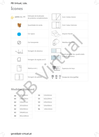 PB
Virtual
PB Virtual, Lda.
geral@pb-virtual.pt
70mm
70mm
70mm
pastaspastas pág. 200pág. 200
Indicação da localização
de produtos complementares
Com 1 bolsa interior
Quantidade de venda Com 3 abas interiores
Cor opaca Arquivo francês
Cor transprente Medidas dos rolos
11mm11mm11mm
70mm70mm70mm
Ferragem de alavanca
Papel pautado, liso, quadriculado
e pauta de música
Ferragem de argolas em D
Abertura em L
traçotraçotraço
1,0mm1,0mm1,0mm Espessura de traço
Ferragem de palheta
BBB HBHBHB HHH
Dureza da mina (grafite)
A6 105x148mm
A5 148X210mm
A4 210x297mm
A3 297x420mm
A2 420x594mm
A1 594x841mm
A0 841x1189mm
C6
C5
C4
C3
DL
114x162mm
162x229mm
229x324mm
324x458mm
220x110mm
 