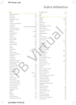 PB
Virtual
PB Virtual, Lda.
geral@pb-virtual.pt
A
Abraçadeira plástica 174
Abre cartas 235
Abrilhantador 329
Acessório de célula de
contagem 172
Acessório 135
Acetato para encadernação 217
Acopladores 183
Adaptadores 55|176|178|179|180|182|184|192
Adesivo hipoalergénico 316
Adesivos para sistemas 338
Afia lápis 291|292
Agenda telefónica 247
Agrafadores 199
Agrafos 199|200
Água destilada 331
Água oxigenada 315
Aguarelas 299
Alarme para carro 114
Álbum espiralado 296
Álcool 316
Algodão 315
Alimentadores 185|192|168
Alicates 121|122|123|132
Almofada lombar 314
Almofada para carimbos 203
Amplificador 95
Anemómetro 145
Antena digital 95
Apagador para quadros 237
Aparelho para recarga 331
de ambientador
Aplicador etiquetas 268
Aplicador para fitas 338
Apoio de pés 314
Apoio de pulso 314
Apontador laser 69
Argolas 215 até 217
Armário para chaves 236
Armários 250|352
Armários Abertos 253
Armários Mistos 354
Armários Portas de Bater 353
Armários Portas de Correr 354
Armários Portas Persiana 353
Armários Vestuários 355
Arquivos de Ofício 354
Aspirador de sólidos 334
e líquidos
Astar 92
Ataches 234
Atenuador 95
Auricular bluetooth 86
Auscultadores profissionais 81
Auscultadores retro 118
Avental 321
B
Baguetes 217
Balanças 146|147
Balcões 345
Balde de gelo 100
Balde oval 334
Base de dissipação de calor 50
para portáteis
Base de secretária 252
Base para copos com LED 100
Bastão de luz 64
Bata de laboratório 321
Batas 321
Bico de esguicho 78
Bits com chave de roquete 136
Bits de precisão 136
Bits 135|136
Bloco colado 296
Bloco de esquiço 296
Bloco de tomadas 186
Blocos adesivos 231
Blocos de alimentação 96
Blocos de apoio 350|351
Blocos de cartolina 272
Blocos de notas 276
Blocos de papel 296|297
Blocos de papel conferência 238
Blocos desenho 296
Blocos impressos 275|276
Blocos memorando 253
Bola de futebol com LED 100
Bola de som 80
Bola LED 101
Bolsa com abertura superior 244
Bolsa de transporte 147
Bolsas com separadores 244
Bolsas de plástico 46
Bolsas de plástico para CD’s DVD’s 253
Bolsas de plastificação 211
Bolsas para catálogos 244
Bolsas para disco externo 62
Bolsas para flash drive 62
Bolsas para máquina de filmar e 62
fotografar
Bolsas para negativos 247
Bolsas para postais 247
Bolsas para slides 247
Bolsas porta documentos 245
Bomba de ar 342
Bomba de combustível 342
Bomba de desoldadura 129
Bomba manual de compressão 342
Boné com pala 322
 
