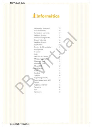 Adaptador Bluetooth 55
Caixas externas 50
Cartões de Memória 57
Colunas de som 57
Computador portátil 50
Discos Externos 56
Docking Station 56
Flash Drive 56
Fontes de Alimentação 51
Headphone 57
Headset 58
Hub 56
Leitores de cartões 57
Mala para portáteis 61
Placas de Rede 51
Placas de Som 52
Placas PCI 52
Print Server 55
Ratos 58
Routers 55
Scanner 50
Suportes para CPU 62
Suportes para portátil 62
Switch 53
Tapetes para rato 59
Teclados 60
UPS 54
Webcams 60
PB
Virtual
PB Virtual, Lda.
geral@pb-virtual.pt
 