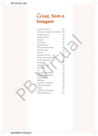 Luz, Som e
Imagem
Acessórios MP3 81
Acessórios máquina de efeitos 89
Amplificadores 95
Bastões de luz 64
Colunas 79
Comandos 98
Controladores 96
Electroluminescentes 64
Estroboscópio 75
Fusíveis 78
Gravador de voz 87
Kit de estacionamento 94
Kit de mãos livres 86
Lâmpadas 67
Lâmpadas leds 68
Lanternas 68
Luz 74
Luzes de sinalização 66
Máquinas de efeitos 87
Projetores 90
Seletores 85
Suportes e grampos 82
Telas de projeção 92
Tripés 84
Tripés de iluminação 77
Videoprojectores 93
PB
Virtual
PB Virtual, Lda.
geral@pb-virtual.pt
 