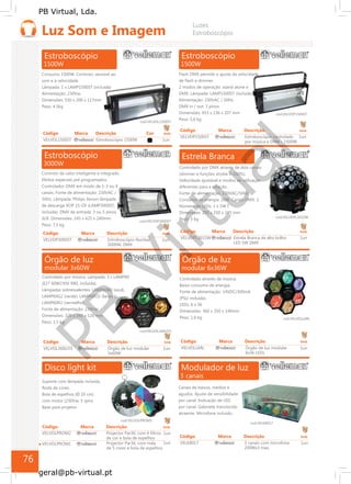 PB
Virtual
PB Virtual, Lda.
geral@pb-virtual.pt
Órgão de luz
modular 3x60W
Controlado por música. Lâmpada: 3 x LAMP60
(E27 60W230V R80, incluída).
Lâmpadas sobressalentes: LAMP60B2 (azul),
LAMP60G2 (verde), LAMP60O2 (laranja),
LAMP60R2 (vermelho).
Fonte de alimentação: 230Vac
Dimensões: 320 x 240 x 120 mm
Peso: 1,5 kg
cod.VELVDL360LO3
Código Marca Descrição Emb
VELVDL360LO3 Órgão de luz modular 1un
3x60W
Estrela Branca
Controlado por DMX através de dois canais
(dimmer e funções strobe 0-100%).
Velocidade ajustável e modos de utilização
diferentes para a rotação.
Fonte de alimentação: 230VAC/50Hz
Consumo de energia: 20W. Canais DMX: 2
Número de LEDs: 1 x 5W f.
Dimensões: 250 x 250 x 245 mm
cod.VELVDPL301SW
Peso: 3 kg
Código Marca Descrição Emb
VELVDPL301SW Estrela Branca de alto brilho 1un
LED 5W DMX
Órgão de luz
modular 6x36W
Controlado através de música.
Baixo consumo de energia.
Fonte de alimentação: 14VDC/300mA
(PSU incluída).
LEDs: 6 x 36
Dimensões: 360 x 350 x 140mm
Peso: 1,6 kg cod.VELVDLL6RL
Código Marca Descrição Emb
VELVDLL6RL Órgão de luz modular 1un
6x36 LEDs
76
 