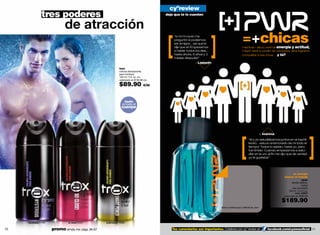 cyºreview
                 tres poderes                                                                 deja que te lo cuenten


                                de atracción
                                                                                                  “a mí mi novio me
                                                                                                  preguntó si podíamos
                                                                                                  ser amigos…así que le
                                                                                                  dije que sí! Empezamos
                                                                                                                                                      =+chicas
                                                                                                                                                      mientras + alto tu nivel de energía y actitud,
                                                                                                  a hablar todos los días…                            mayor será tu poder de conquista. ellos lograron
                                                                                                  hasta ahora, 6 años y 3                             conquistar a sus chicas…. y tú?
                                                                                                  meses después!”
                                                                                                                – Lisbeth
                                                                  trax
                                                                  colonia desodorante
                                                                  para hombres
                                                                  150 ml / 5 fl. oz. c/u
                                                                  valorizado en $130.00 c/u

                                                                  $89.90               c/u



                                                                      úsalo
                                                                     en todo el
                                                                     cuerpo




                                                                                                                                                                           - Ivanna
                                                                                                                                                             “él y yo estudiábamos juntos en el bachil-
                                                                                                                                                             lerato…estuvo enamorado de mi todo el
                                                                                                                                                             tiempo! Todos lo sabían, hasta yo, pero
                                                                                                                                                             fue tímido. Cuando empezamos a estu-
                                                                                                                                                             diar en la uni, al ﬁn me dijo que de verdad
                                                                                                                                                             yo le gustaba!”




                                                                                                                                                                                              tu energía
                                                                                                                                                                                         mueve el mundo
                                                                                                                                                                                                   +pwr
                                                                                                                                                                                                familia olfativa:
                                                                                                                                                                                                         herbal
                                                                                                                                                                                                 eau de toilette
                                                                                                                                                                                            100 ml / 3.4 fl. oz.
                                                                                                                                                                                                   cód. 04807
                                                                                                                                                                                        valorizado en $290.00

                                                                                                                                                                                       $189.90
                                                                                                                                 frota tu muñeca aquí y disfruta de +pwr




     mysterious 01499             so close! 22227      smart power 13493


70                      promo simply me: págs. 66-67                                             Tus comentarios son importantes. Colabora con cyº review en                   facebook.com/cyzoneoﬁcial 71
 