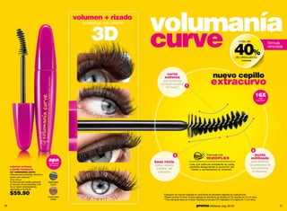 volumen + rizado
                                                        pestañas con efecto
                                                                              volumanía
                                                           3D                 curve 40                                                                                más de



                                                                                                                                                                  de descuento
                                                                                                                                                                                      %
                                                                                                                                                                                                    fórmula
                                                                                                                                                                                                    renovada


                                                                                                                                                                         volumania




                                                                                      curva
                                                                                     extrema                                              nuevo cepillo
                                                                                   que maximiza
                                                                                  el rizado durante
                                                                                      16 horas**
                                                                                                    1
                                                                                                                                       extracurvo
                                                                                                                                                                                         16X
                                                                                                                                                                                           más
                                                                                                                                                                                         volumen*




                                                                                                                                                                                     3
                                                                                               2                                   Fórmula con                                        punta
                                                                                                                                   RIZOFLEX                                         estilizada
                                        apa
                                         (a prueba
                                                                              base recta                                                                                            para alcanzar
                                         de agua)                             peina, separa                     crea una película resistente en cada                              las pestañas de
     volumen extremo                                                                                            pestaña asegurando la duración del
     y rizado resistente                                                       y define las                      rizado y aumentando el volumen.                                    los extremos
     cyº volumanía curve                                                        pestañas                                                                                             e inferiores.
     máscara para pestañas volumen y
     rizado cero retoques***
     10 g /.35 oz.
     Su fórmula con rizoflex aumenta    black mania
     el volumen de tus pestañas y les     02220
     da un rizado ultrarresistente.
     valorizado en $105.00

     $59.90                                                                         *Evaluación de volumen realizada en condiciones de laboratorio después de 3 aplicaciones.
                                        brown mania                                 **Rizado durante 16 horas. Prueba realizada en laboratorio de eficacia con 22 usuarias de 18 a 45 años.
                                          02890                                     ***Cero retoques hasta por 9 horas. Resultado en prueba HUT realizada a 73 mujeres de 17 a 24 años.

30                                                                                                                      promo billeteras: pág. 82-83                                                      31
 
