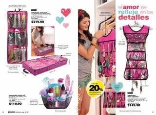 el amor se
        con asa para colgarlo en la
        pared o detrás de la puerta




                                                                                                                                                                                     reﬂeja en los
                                                    nuevo
                                                    organizador shoe store*                                                                               parte posterior




                                                                                                                                                                                     detalles
                                                    Tus zapatos favoritos estarán ahora                                                                 con garetas para
                                                    protegidos y en orden. En non woven                                                                brazaletes y collares
                                                    y pvc. Medidas aprox.:
                                                    81 x 31 x 15 cm / 32 x 12 x 6”
                                                    cód. 36004
                                                    valorizado en $275.00

                                                    $219.90




                                                                                                                                                                                      con malla
                                                                                                                                                                                     para colgar
                                                                                                                                                                                     tus aretes
                                                                                                     también puedes
                                                                                                     guardarlo debajo
                                                                                                       de tu cama


                                                                                                                     cierre en
                                                                                                                      la tapa




                                                                                                                         15 cm / 6"
     con compartimentos
        para guardar
        hasta 9 pares
                                                                                                 "
                                                                                         m   / 32
      *No incluye productos.    31                                                   81 c
                                     cm
                                          /1
                                            2"




                                                                                                                                      20%
                                                                                                                                        más de
                                                                                                                                                                               úsalo por                                              12 bolsillos
                                                                                                                                                                                los dos
                                                                                                                                                                                 lados!

                                                                                                                                      de descuento                                                      nuevo
                                                                                                                                      organizador dress org
         organizador pocket full*                                                                                                                                                                      organizador
         En poliéster, mesh plástico y PVC.                                                                                                                                                            dress organizer*
         Medidas aprox.:                                                                                                                                                                               En tu ropero o pared lo tendrás todo
         24 x 19 x20 cm / 9.5 x7.5 x7.9’’                                                                                                                                                              organizado. En pvc y non woven.
         cód. 34633                                guarda tus
                                                                                                                                                                                                       Medidas aprox.: 58 x 30 cm / 23 x 12”
         valorizado en $155.00                    secretos de                                                                                                                                          cód. 38407

         $119.90                                 belleza con el                                                                                                                                        valorizado en $189.90
                                                  mejor estilo
                                                                                                                                                                                                       $149.90
                                                                                                *No incluye productos.                                                                 *No incluye colgador. No incluye accesorios.
56    promo billeteras: pág. 82-83                                                                                                                                                                                                                   57
 