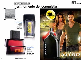 ninguna falla                                                                               hombre
                                  al momento de conquistar

     [ ]
     la tecnología es
     tu aliada


                                                                                                    35%
                                                                                                            más de
       qué estás esperando?
     Hay muchas formas
     de llamar su atención!
     Verás que las sorpresas
     virtuales son las que más                                                                       de descuento
     les gusta a todas!                                                                                       nitro




                                                                                    a mil x hora
                                                                                    nitro
                             aquí todo suena                                        familia olfativa:
                                 a conquista                                        herbal
                                         rock you!                                  eau de toilette
                                     familia olfativa:                              100 ml / 3.4 fl. oz.
                                          especiada                                 cód. 10989
                                      eau de toilette                               valorizado en $290.00
                                   100 ml / 3.4 fl. oz.
                                        cód. 02108                                  $179.90
                                   $315.00




                                                            una mirada lo
                                                            enciende todo
                                                            attrak!!
                                                            familia olfativa:
                                                            amaderada
                                                            eau de toilette
                                                            100 ml / 3.4 fl. oz.
                                                            cód. 00279
                                                            valorizado en $295.00

                                                            $189.90

74                           promo billeteras: pág. 82-83                                                                  75
 