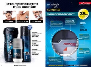 cyºreview
      los detalles son los que                                                                        tecnología                                                                              deja que te lo cuenten

                 más cuentan                                                                                        QUE
                                                                                                      conquista
                                                                                                                                                                                               35%
                                                                                                                                                                                                   más de

                                                                                                      Los chicos nos cuentan las razones que hacen
                                                                                                      de Advance la fragancia del futuro
                                                                                                                                                                                                de descuento
                                                                                                                                                                                                       advance

                                                                                                                                                 HIGH TECH
                                                                                                                                                 "La forma de la tapa
     control caspa          protección 24 hrs.                     con aloe vera                              UNICA
                                                                                                                                                 es diferente, su forma
                                                                                                                                                 me lleva a un mundo                            el futuro es
                                                                                                              "Me gusta su forma redonda,        tecnológico"                                   mi presente
                                                                                                              es novedosa, nunca he                                  -rafael, 22 años
                                                                                                                                                                                                advance
                                                                                                              visto otro frasco así!"                                                           familia olfativa:
                                                       con                                                                   -ricardo, 24 años                                                  amaderada
                                                    dermo                                                                                                                                       eau de toilette
                                                     cool                                                                                                                                       75 ml / 2.5 fl. oz.
                                                     sensación                                                                                                                                  cód. 11113
                                                    súper fresca
                                                                                                                                                                                                valorizado en $290.00

                                                                                                                                                                                                $179.90
                                                                   trax coolture
                                                                   shampoo 2 en 1 control caspa
                                                                   300 ml / 10.1 fl. oz.
                                                                   cód. 01681                                                                                                                 dinamica
                                                                   valorizado en $110.00
                                                                                                                                                                                              "La mezcla entre el rojo
                                                                   $64.90                                                                                                                     intenso y el azul oscuro
                                                                                                                                                                                              me parece moderna y
                                                                                                                                                                                              juvenil"
                                                                                                                                                                                                            -sebastián, 18 años
                                                                   trax coolture
                                                                   desodorante antitranspirante
                                                                   protección total 24 h
                                                                   50 ml / 1.6 fl. oz.
                                                                   cód. 00665
                                                                   valorizado en $60.00

                                                                   $34.90
                                                                                                                                                                                              urbana e
                                                                   trax coolture                                                                                                              irresistible
                                                                   espuma de afeitar humectante
                                                                   con aloe vera, no irrita la piel                                                                                           "Está buenísima, me trans-
                                                                   200 ml / 6.7 fl. oz.                                                                                                       mite frescura. La usaría
                                                                   cód. 01407                                                                                                                 todos los días"
                                                                   valorizado en $110.00                                                                                                                     -mauricio, 21 años

                                                                   $69.90
                                                                                                        VANGUARDISTA
                                                                                                        "Es rara, diferente, el detalle           frota tu muñeca aquí y disfruta de
                                                                                                        de los puntitos me inspira                            advance
                                                                                                        modernidad"
                                                                                                                              -iván, 25 años




78                   promo billeteras: pág. 82-83                                                      Tus comentarios son importantes. Colabora con cyº review en                     facebook.com/cyzoneoﬁcial             79
 