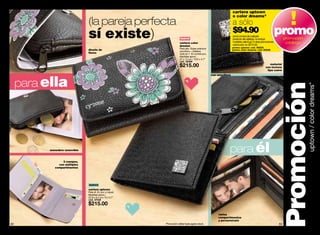 cartera uptown
                                                                                                                      o color dreams*
                               (la pareja perfecta                                                                    a sólo
                               sí existe)                                nuevo
                                                                                                                      $94.90
                                                                                                                      por la compra de cualquier
                                                                                                                      producto del catálogo. no incluye
                                                                                                                                                                  promopromoción
                                                                        cartera color                                 muestras, sale & go, ni otras promociones         catálogo
                                                                        dreams                                        valorizado en $215.00
                                                                        Para ella. Súper práctica:                    promo uptown: cód. 95009
                               diseño de                                                                              promo color dreams: cód. 95008
                                                                        sencillera + billetera
                               flores                                   todo en 1. En lychee pvc.
                                                                        Medidas aprox.:
                                                                        27 x 12 cm / 10.6 x 4.7”
                                                                        cód. 38389
                                                                        $215.00                                                                          material
                                                                                                                                                      con textura
                                                                                                                                                       tipo cuero




     para ella
                                                                                                     con sencillera




                                                                                                                                                                  Promoción        uptown / color dreams*
          monedero removible                                                                                      para él
                 3 cuerpos,
               con múltiples
             compartimentos




                               nuevo
                               cartera uptown
                               Para él. En pvc y niquel.
                               Medidas aprox.:
                               22.9 x 9.4 cm / 9 x 3.7”
                               cód. 37548
                               $215.00
                                                                                                          varios
                                                                                                          compartimentos
                                                                                                          y portarretrato
82                                                         *Promoción válida hasta agotar stock.                                                                  83
 
