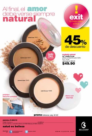Al ﬁnal, el amor
debe verse siempre
natural                                                                                                                                                            exit
                                                                                                                                                                   lo mejor para
                                                                                                                                                                       el ﬁnal




                                                                                                                                                       45%
                                                              desert rose 13471




                                                                                                                                                         de descuento

                                                                                                              todo                                acabado natural
                                                                                                              tipo                                cyº ready to go
                                           dust to dust 13472                                                 de piel                             polvos compactos para rostro
                                                                                                                                                  4 g / .14 oz.
                                                                                                                                                  valorizado en $90.00

                                                                                                                                                  $49.90



                                    summer down 13470




                                                                                             catch the sun 13469


práctico
estuche portable                                                                                                                                         viene con
                                                                                                                                                          esponja




                                                                            promo billeteras: pág. 82-83

méxico C-03/13
Pídele Cyzone a: ................................................................. al teléfono: .............................................................................
Si eres cliente o consultora llama al 01800-Belcorp (01800-2352677).

salud es belleza
síguenos               www.facebook.com/                      @cyzone_oﬁcial
     en:               cyzoneoﬁcial
 