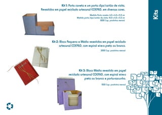 Medida Porta caneta: 6,5 x 6,5 x 11,0 cm
Medida porta clips/cartão de visita: 10,0 x 6,5 x 5,5 cm
3000 Cap. produtiva mensal

Kit 2: Bloco Pequeno e Médio revestidos em papel reciclado
artesanal COEPAD, com espiral wire-o preto ou branco.
2000 Cap. produtiva mensal

Kit 3: Bloco Médio revestido em papel
reciclado artesanal COEPAD, com espiral wire-o
preto ou branco e porta-rascunho.
1500 Cap. produtiva mensal

Kits

Kit 1: Porta caneta e um porta clips/cartão de visita.
Revestidos em papel reciclado artesanal COEPAD, em diversas cores.

 