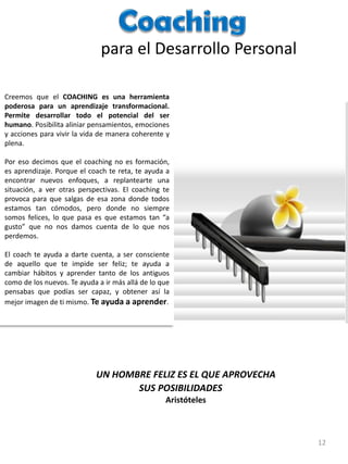 para el Desarrollo Personal
Creemos que el COACHING es una herramienta
poderosa para un aprendizaje transformacional.
Permite desarrollar todo el potencial del ser
humano. Posibilita aliniar pensamientos, emociones
y acciones para vivir la vida de manera coherente y
plena.
Por eso decimos que el coaching no es formación,
es aprendizaje. Porque el coach te reta, te ayuda a
encontrar nuevos enfoques, a replantearte una
situación, a ver otras perspectivas. El coaching te
provoca para que salgas de esa zona donde todos
estamos tan cómodos, pero donde no siempre
somos felices, lo que pasa es que estamos tan “a
gusto” que no nos damos cuenta de lo que nos
perdemos.
El coach te ayuda a darte cuenta, a ser consciente
de aquello que te impide ser feliz; te ayuda a
cambiar hábitos y aprender tanto de los antiguos
como de los nuevos. Te ayuda a ir más allá de lo que
pensabas que podías ser capaz, y obtener así la
mejor imagen de ti mismo. Te ayuda a aprender.

UN HOMBRE FELIZ ES EL QUE APROVECHA
SUS POSIBILIDADES
Aristóteles

12

 