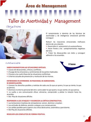 Taller de Asertividad y Management
El conocimiento o dominio de las técnicas de
asertividad y de inteligencia emocional permite
conseguir:
Reducir las reacciones emocionales ineficaces
dentro de una relación.
. Desarrollar el autocontrol y la autoconfianza.
. Hacer frente a los comportamientos negativos
del otro.
. Tratar los desacuerdos con éxito y conseguir
adhesión a los acuerdos.

8 horas
SABER DIAGNOSTICAR LAS SITUACIONES DIFÍCILES.
. Causas de desacuerdos, críticas y conflictos.
. El juego de las emociones y sentimientos de las partes implicadas.
. Proceso y las cuatro fases de las situaciones conflictivas.
. Criterios actuales de prevención y resolución de las mismas .

ENTRENARSE EN AFIRMARSE: NI PASIVIDAD, NI AGRESIVIDAD,
NI MANIPULACIÓN.
. Conocer los derechos posibles y realistas de cada uno (lo que yo quiero, lo que yo siento, lo que
yo pienso).
. Dominar el entorno personal del otro: como saber lo que quiere, lo que siente y lo que piensa.
. La vuelta a una comunicación eficaz: atreverse, comprender y pilotar la relación hacia los
acuerdos.
. Rol- Play de situaciones difíciles
RESPONDER A LOS ATAQUES Y FAVORECER LA CRÍTICA CONSTRUCTIVA.
. Las tentaciones irrealistas de omnipotencia: vencer, dominar y resolver.
. Las actitudes de defensa, presión y ataque y sus consecuencias.
. Las salidas posibles para superar una crítica destructiva, sistemática y persistente.
. Rol-Play de situaciones difíciles.
RESOLVER LOS CONFLICTOS DE FORMA POSITIVA.

15

 