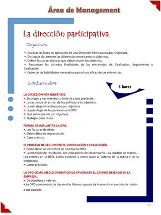 La dirección participativa
. Analizar las fases de aplicación de una Dirección Participativa por Objetivos.
. Distinguir claramente las diferencias entre tareas y objetivos.
. Definir las características que deban reunir los objetivos.
. Reconocer las distintas finalidades de las entrevistas de: Evaluación, Seguimiento y
Evaluación.
. Entrenar las habilidades necesarias para el uso eficaz de las entrevistas..

8 horas
LA DIRECCIÓN POR OBJETIVOS.
. Su origen y nacimiento, su historia y que pretende.
. La secuencia directiva: de las políticas a los objetivos.
. La estrategia y la dirección por objetivos.
. La psicología de las personas y la DPO.
. Qué son y qué no son objetivos.
. Trabajo sobre casos.
FORMA DE IMPLANTAR LA DPO.
. Los factores de éxito.
. Sistemática de implantación.
. Caso practico.
EL PROCESO DE SEGUIMIENTO, VERIFICACIÓN Y EVALUACIÓN.
. Como debe ser el control en una buena DPO.
. La medición de resultados. Los indicadores del desempeño. Los cuadros de mando. .
Los errores en la DPO. Como evitarlos y como sacar al sistema de la rutina y de la
burocracia.
. Casos prácticos.

LA DPO COMO MEDIO OPERATIVO DE FAVORECER EL CAMBIO DESEADO EN LA
EMPRESA.
. De objetivos a valores.
.La DPO como modo de desarrollar líderes capaces de transmitir el sentido de misión
a sus equipos.

23

 