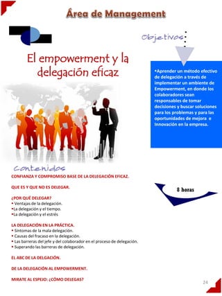 El empowerment y la
delegación eficaz

Aprender un método efectivo
.
de delegación a través de
implementar un ambiente de
Empowerment, en donde los
colaboradores sean
responsables de tomar
decisiones y buscar soluciones
para los problemas y para las
oportunidades de mejora e
Innovación en la empresa.

CONFIANZA Y COMPROMISO BASE DE LA DELEGACIÓN EFICAZ.
QUE ES Y QUE NO ES DELEGAR.

8 horas

¿POR QUÉ DELEGAR?
 Ventajas de la delegación.
La delegación y el tiempo.
La delegación y el estrés
LA DELEGACIÓN EN LA PRÁCTICA.
 Síntomas de la mala delegación.
 Causas del fracaso en la delegación.
 Las barreras del jefe y del colaborador en el proceso de delegación.
 Superando las barreras de delegación.
EL ABC DE LA DELGACIÓN.
DE LA DELEGACIÓN AL EMPOWERMENT.
MIRATE AL ESPEJO: ¿CÓMO DELEGAS?

24

 