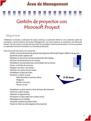 Gestión de proyectos con
Microsoft Proyect
.Mediante

el estudio y realización de casos prácticos, se pretende informar a los asistentes sobre los
conceptos y técnicas básicas del Project Management. Los casos prácticos se resolverán con Microsoft
Project. De esta manera se pretende que todos los conceptos y técnicas presentadas en el curso puedan
ser aplicados de forma inmediata a su actividad profesional.
Esta formación permitirá a los asistentes:

Utilizar una herramienta de gestión de proyectos Microsoft Project 2000 en la que los
asistentes serán capaces de:
Realizar la estructura de descomposición del trabajo.
Estimar las duraciones de las tareas.
Establecer las precedencias y prioridades de las tareas.
Crear un fondo de recursos.
Asignar recursos a las tareas.
Estimar los costos de las tareas.
Establecer el plan de hitos.
Analizar y refinar el plan
•Identificando el camino crítico.
15-20 horas
•Holguras
•Nivelar recursos.
•Tensar la red.
Establecer el plan inicial o línea de base del proyecto.
Informes sobre el plan.
Realizar el seguimiento.
Comparar lo ejecutado con el plan inicial.
Reprogramar el trabajo.
Localizar problemas potenciales.
Generar Informes del progreso del proyecto.

26

 