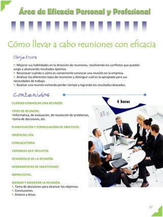 Cómo llevar a cabo reuniones con eficacia
. Mejorar sus habilidades en la dirección de reuniones, resolviendo los conflictos que puedan
surgir y alcanzando resultados óptimos.
. Reconocer cuándo y cómo es conveniente convocar una reunión en la empresa.
. Analizar los diferentes tipos de reuniones y distinguir cuál es la apropiada para sus
necesidades de trabajo.
. Realizar una reunión evitando perder tiempo y logrando los resultados deseados.

CUÁNDO CONVOCAR UNA REUNIÓN.

6 horas

TIPOS DE REUNIÓN:
Informativa, de evaluación, de resolución de problemas,
toma de decisiones, etc.
PLANIFICACIÓN Y FORMULACIÍON DE OBJETIVOS.
ORDEN DEL DÍA.
CONVOCATORIA.
VARIABLES QUE INFLUYEN.
DESARROLLO DE LA REUNIÓN.

HERRAMIENTAS DE CREATIVIDAD.
IMPREVISTOS.
ANIMAR Y MODERAR LA REUNIÓN.
. Toma de decisiones para alcanzar los objetivos.
. Conclusiones.
. Síntesis y Actas.

32

 