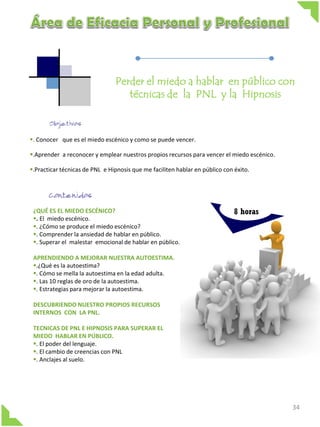 Perder el miedo a hablar en público con
técnicas de la PNL y la Hipnosis

. Conocer que es el miedo escénico y como se puede vencer.
.Aprender a reconocer y emplear nuestros propios recursos para vencer el miedo escénico.
.Practicar técnicas de PNL e Hipnosis que me faciliten hablar en público con éxito.

¿QUÉ ES EL MIEDO ESCÉNICO?
. El miedo escénico.
. ¿Cómo se produce el miedo escénico?
. Comprender la ansiedad de hablar en público.
. Superar el malestar emocional de hablar en público.

8 horas

APRENDIENDO A MEJORAR NUESTRA AUTOESTIMA.
.¿Qué es la autoestima?
. Cómo se mella la autoestima en la edad adulta.
. Las 10 reglas de oro de la autoestima.
. Estrategias para mejorar la autoestima.
DESCUBRIENDO NUESTRO PROPIOS RECURSOS
INTERNOS CON LA PNL.
TECNICAS DE PNL E HIPNOSIS PARA SUPERAR EL
MIEDO HABLAR EN PÚBLICO.
. El poder del lenguaje.
. El cambio de creencias con PNL
. Anclajes al suelo.

34

 