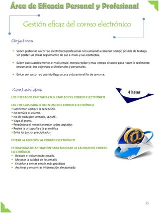 Gestión eficaz del correo electrónico

 Saber gestionar su correo electrónico profesional consumiendo el menor tiempo posible de trabajo
sin perder un eficaz seguimiento de sus e-mails y sus contactos.
 Saber que cuantos menos e-mails envíe, menos recibe y más tiempo dispone para hacer lo realmente
importante: sus objetivos profesionales y personales.
 Evitar ver su correo cuando llega a casa o durante el fin de semana.

4 horas
LOS 7 PECADOS CAPITALES EN EL EMPLEO DEL CORREO ELECTRÓNICO
LAS 7 REGLAS PARA EL BUEN USO DEL CORREO ELECTRÓNICO
 Confirmar siempre la recepción.
 No rehúya el asunto.
 No de nada por sentado, LLAME.
 Vaya al grano.
 Pregúntese si necesitan estar todos copiados
 Revise la ortografía y la gramática
 Evite los juicios precipitados
EVITAR LA ADICCIÓN AL CORREO ELECTRÓNICO
ESTRATEGIAS DE ACTUACIÓN PARA MEJORAR LA CALIDAD DEL CORREO
ELECTRÓNICO
 Reducir el volumen de emails.
 Mejorar la calidad de los emails
 Enseñar a enviar emails más prácticos
 Archivar y encontrar información almacenada

35

 