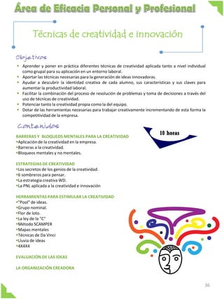 Técnicas de creatividad e innovación
 Aprender y poner en práctica diferentes técnicas de creatividad aplicada tanto a nivel individual
como grupal para su aplicación en un entorno laboral.
 Aportar las técnicas necesarias para la generación de ideas innovadoras.
 Ayudar a descubrir la identidad creativa de cada alumno, sus características y sus claves para
aumentar la productividad laboral.
 Facilitar la combinación del proceso de resolución de problemas y toma de decisiones a través del
uso de técnicas de creatividad.
 Potenciar tanto la creatividad propia como la del equipo.
 Dotar de las herramientas necesarias para trabajar creativamente incrementando de esta forma la
competitividad de la empresa.

BARRERAS Y BLOQUEOS MENTALES PARA LA CREATIVIDAD
Aplicación de la creatividad en la empresa.
Barreras a la creatividad.
Bloqueos mentales y no mentales.

10 horas

ESTRATEGIAS DE CREATIVIDAD
Los secretos de los genios de la creatividad.
6 sombreros para pensar.
La estrategia creativa WD.
La PNL aplicada a la creatividad e innovación
HERRAMIENTAS PARA ESTIMULAR LA CREATIVIDAD
"Pool" de ideas.
Grupo nominal.
Flor de loto.
La ley de la "C"
Método SCAMPER
Mapas mentales
Técnicas de Da Vinci
Lluvia de ideas
4X4X4
EVALUACIÓN DE LAS IDEAS
LA ORGANIZACIÓN CREADORA

36

 