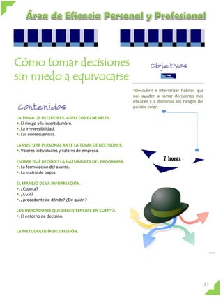 Cómo tomar decisiones
sin miedo a equivocarse
Descubrir e interiorizar hábitos que
nos ayuden a tomar decisiones más
eficaces y a disminuir los riesgos del
posible error.
LA TOMA DE DECISIONES. ASPECTOS GENERALES.
. El riesgo y la incertidumbre.
. La irreversibilidad.
. Las consecuencias.
LA POSTURA PERSONAL ANTE LA TOMA DE DECISIONES.
. Valores individuales y valores de empresa.
¿SOBRE QUÉ DECIDIR? LA NATURALEZA DEL PROGRAMA.
. La formulación del asunto.
. La matriz de pagos.

7 horas

EL MANEJO DE LA INFORMACIÓN.
. ¿Cuánta?
. ¿Cuál?
. ¿procedente de dónde? ¿De quién?
LOS INDICADORES QUE DEBEN TENERSE EN CUENTA.
. El entorno de decisión.
LA METODOLOGÍA DE DECISIÓN.

37

 