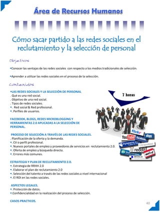 Cómo sacar partido a las redes sociales en el
reclutamiento y la selección de personal
Conocer las ventajas de las redes sociales con respecto a los medios tradicionales de selección.
Aprender a utilizar las redes sociales en el proceso de la selección.

LAS REDES SOCIALES Y LA SELECCIÓN DE PERSONAL
. Qué es una red social.
. Objetivo de una red social.
. Tipos de redes sociales.
. Red social & Red profesional.
. Perfiles de usuarios.

7 horas

FACEBOOK, BLOGS, REDES MICROBLOGGING Y
HERRAMIENTAS 2.0 APLICADAS A LA SELECCIÓN DE
PERSONAL.
PROCESO DE SELECCIÓN A TRAVÉS DE LAS REDES SOCIALES.
. Planificación de la oferta y la demanda.
. CV o perfil profesional.
. Nuevos portales de empleo y proveedores de servicios en reclutamiento 2.0.
. Oferta de empleo y búsqueda directa.
. Errores más comunes.
ESTRATEGIA Y PLAN DE RECLUTAMIENTO 2.0.
. Estrategia de RRHH 2.0
. Elaborar el plan de reclutamiento 2.0
. Selección del talento a través de las redes sociales a nivel internacional
. El ROI en las redes sociales.
ASPECTOS LEGALES.
. Protección de datos.
.Confidencialidad en la realización del proceso de selección.
CASOS PRACTICOS.

40

 