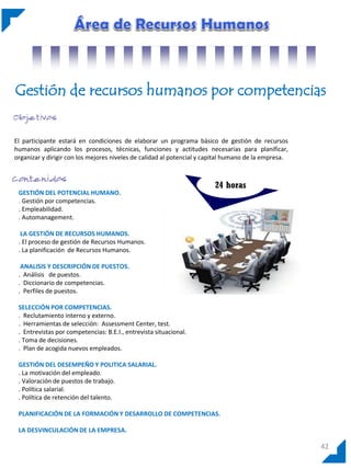 Gestión de recursos humanos por competencias
El participante estará en condiciones de elaborar un programa básico de gestión de recursos
humanos aplicando los procesos, técnicas, funciones y actitudes necesarias para planificar,
organizar y dirigir con los mejores niveles de calidad al potencial y capital humano de la empresa.

GESTIÓN DEL POTENCIAL HUMANO.
. Gestión por competencias.
. Empleabilidad.
. Automanagement.

24 horas

LA GESTIÓN DE RECURSOS HUMANOS.
. El proceso de gestión de Recursos Humanos.
. La planificación de Recursos Humanos.
ANALISIS Y DESCRIPCIÓN DE PUESTOS.
. Análisis de puestos.
. Diccionario de competencias.
. Perfiles de puestos.
SELECCIÓN POR COMPETENCIAS.
. Reclutamiento interno y externo.
. Herramientas de selección: Assessment Center, test.
. Entrevistas por competencias: B.E.I., entrevista situacional.
. Toma de decisiones.
. Plan de acogida nuevos empleados.
GESTIÓN DEL DESEMPEÑO Y POLITICA SALARIAL.
. La motivación del empleado.
. Valoración de puestos de trabajo.
. Política salarial.
. Política de retención del talento.
PLANIFICACIÓN DE LA FORMACIÓN Y DESARROLLO DE COMPETENCIAS.
LA DESVINCULACIÓN DE LA EMPRESA.

42

 