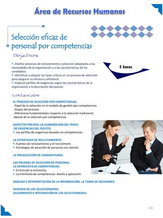 Selección eficaz de
personal por competencias
. Diseñar procesos de reclutamiento y selección adaptados a las
necesidades de la organización y a las características de los
candidatos.
. Identificar y adaptar las fases críticas en un proceso de selección
para asegurar su eficacia y eficiencia.
. Elaborar perfiles de exigencias según las características de la
organización y la descripción del puesto.

8 horas

EL PROCESO DE SELECCIÓN POR COMPETENCIAS.
. Papel de la selección en el modelo de gestión por competencias.
. Etapas del proceso.
. Diferencias fundamentales respecto a la selección tradicional.
.Aporte de la selección por competencias.
ASPECTOS PREVIOS: LA ELABORACIÓN DEL PERFIL
DE EXIGENCIAS DEL PUESTO.
. Los perfiles de exigencias basados en competencias.
LA ESTRATEGIA DE RECLUTAMIENTO.
. Fuentes de reclutamiento y el recruitment.
. Estrategias de atracción de personas con talento.
LA PRESELECCIÓN DE CANDIDATURAS.
LAS PRUEBAS DE SELECCIÓN DE PERSONAL.
LA ENTREVISTA DE COMPETENCIAS.
. Errores de la entrevista.
. La entrevista de competencias: diseño y aplicación.
ANÁLISIS E INTERPRETACIÓN DE LA INFORMACIÓN. LA TOMA DE DECISIONES.
ACOGIDA DE LOS SELECCIONADOS.
SEGUIMIENTO E INTEGRACIÓN DE LOS SELECCIONADOS.

43

 