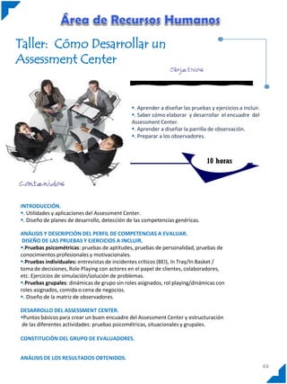 Taller: Cómo Desarrollar un
Assessment Center

. Aprender a diseñar las pruebas y ejercicios a incluir.
. Saber cómo elaborar y desarrollar el encuadre del
Assessment Center.
. Aprender a diseñar la parrilla de observación.
. Preparar a los observadores.

10 horas

INTRODUCCIÓN.
. Utilidades y aplicaciones del Assessment Center.
. Diseño de planes de desarrollo, detección de las competencias genéricas.
ANÁLISIS Y DESCRIPCIÓN DEL PERFIL DE COMPETENCIAS A EVALUAR.
DISEÑO DE LAS PRUEBAS Y EJERCICIOS A INCLUIR.
.Pruebas psicométricas: pruebas de aptitudes, pruebas de personalidad, pruebas de
conocimientos profesionales y motivacionales.
.Pruebas individuales: entrevistas de incidentes críticos (BEI), In Tray/In Basket /
toma de decisiones, Role Playing con actores en el papel de clientes, colaboradores,
etc. Ejercicios de simulación/solución de problemas.
.Pruebas grupales: dinámicas de grupo sin roles asignados, rol playing/dinámicas con
roles asignados, comida o cena de negocios.
. Diseño de la matriz de observadores.
DESARROLLO DEL ASSESSMENT CENTER.
Puntos básicos para crear un buen encuadre del Assessment Center y estructuración
de las diferentes actividades: pruebas psicométricas, situacionales y grupales.
CONSTITUCIÓN DEL GRUPO DE EVALUADORES.
ANÁLISIS DE LOS RESULTADOS OBTENIDOS.

44

 