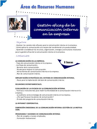 Gestión eficaz de la
comunicación interna
en la empresa

. Analiza r los canales más efi ca ces pa ra la comuni ca ción interna en la empresa.
. Cómo apli ca r la comuni ca ción a la mejora del rendimiento y la producti vidad.
. Aprender a es tablecer los recursos, organi za ción, sinergias y es tructuras necesarias
pa ra la gestión efi caz de la comuni ca ción interna en la empresa.

LA COMUNICACIÓN EN LA EMPRESA.
. Ti pos de comuni ca ción interna en la empresa .
. Los flujos de comuni ca ción.
. Ba rreras de la comuni ca ción.
. Pa utas pa ra mejora r la comuni ca ción.
. Herra mientas de comuni ca ción interna en la empresa .
. Plan de comuni caci ón interna .

8 horas

IMPLANTACIÓN ESTRATÉGICA DEL SISTEMA DE COMUNICACIÓN INTERNA.
. Pasos pa ra la implanta ción del plan de comuni ca ción interna .
REUNIONES DEPARTAMENTALES.
EVALUACIÓN DE LA EFICACIA DE LA COMUNICACIÓN INTERNA.
. Técni cas e instrumentos pa ra medi r la efecti vidad de la comunica ción interna en la
empresa .
. La audi toria como es tra tegia de comuni ca ción interna en la empresa .
. ¿Por qué fra casan los planes de comuni ca ción?
. El éxi to del progra ma de comunica ción interna .
LA INTRANET CORPORATIVA.
DIMENSIÓN EMOCIONAL DE LA COMUNICACIÓN INTERNA: GESTIÓN DE LA MOTIVACIÓN.
PROGRAMAS Y ACCIONES DE COMUNICACIÓN INTERNA:
. Plan de a cogida a nuevos empleados.
. Forma ción moti va cional .

48

 