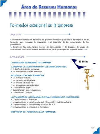 Formador ocasional en la empresa
. Determinar las fases de desarrollo del grupo de formación y los roles a desempeñar por el
formador para favorecer la integración y el desarrollo de las competencias de los
participantes.
. Desarrollar las competencias básicas de comunicación y de dirección del grupo de
formación en función de las características de los participantes y de los objetivos de la acción.

LA FORMACIÓN DEL PERSONAL EN LA EMPRESA

10 horas

EL DISEÑO DE LA ACCIÓN FORMATIVA Y LOS MEDIOS DIDACTICOS.
. El diseño de la acción formativa.
. Los medios didácticos en formación.
MÉTODOS Y TÉCNICAS DE FORMACIÓN.
. Los métodos verbales.
. Los métodos participativos.
. Las pruebas situacionales.
. Las simulaciones por ordenador.
. La discusión de grupo.
. Cuestionarios y autoevaluaciones.
. La formación "Outdoor".
LA EVALUACIÓN DE LA FORMACIÓN. SISTEMAS, HERRAMIENTAS E INDICADORES.
. La evaluación de la formación.
. La evaluación de la transferencia; qué, cómo, quién y cuándo realizarla.
. La evaluación de la rentabilidad y el cálculo del ROI.
. La evaluación de la eficacia de la formación.
MOTIVACIÓN DE L PERSONAL HACIA LA FORMACIÓN.

50

 