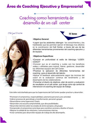 Área de Coaching Ejecutivo y Empresarial
Coaching como herramienta de
desarrollo de un call center
16 horas
Objetivo General:
Lograr que los asistentes obtengan los conocimientos y las
habilidades que les permitan ejercer el liderazgo más efectivo
en la coordinación del Call Center, a través del uso de las
diferentes herramientas provenientes del coaching ejecutivo y
de equipos.
Objetivos Específicos:

Conocer en profundidad el estilo de liderazgo “LIDERCOACH”
Conocer qué es el coaching y cuáles son los beneficios
reales y utilidades para motivar, liderar, gestionar, desarrollar
los diferentes equipos del Call Center.
Practicar la aplicación de diferentes herramientas del
coaching para el desarrollo del talento.
Aplicar el feedback adecuadamente según las técnicas del
coach en la evaluación continua del rendimiento y del
desempeño de los colaboradores.
Fomentar el diseño de objetivos, plan de acción y evaluación
de resultados en el call center, que tenga como eje central de
intervención el coaching del equipo de trabajo.
Este taller está diseñado para que los Supervisores del Call Center puedan practicar y desarrollar:
Promover el compromiso, responsabilidad, autonomía personal y pro-actividad.
Liderar procesos de aprendizaje y transformación, personal y grupal.
Desarrollarse como Supervisor/ Coach.
Desarrollar una escucha comprometida, que abra posibilidades.
Desarrollar dominio sobre los estados de ánimo (propios y de grupo).
Comprender el compromiso como base para coordinar acciones y diseñar el futuro.
Mejorar la calidad de las relaciones / comunicaciones internas.
Crear contextos para desarrollar equipos de trabajo de alto desempeño.

55

 