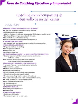 Área de Coaching Ejecutivo y Empresarial
Coaching como herramienta de
desarrollo de un call center
PRINCIPIOS BÁSICOS DEL LIDERAZGO Y DEL COACHING.
.El liderazgo, base de la competencia dirigir personas.
.Qué hacen los líderes eficaces.
.¿Qué es el coaching? ¿Cómo se puede aplicar al liderazgo en los Call Center?
.Beneficios del coaching en los centros de llamadas.
.Desarrollo de una cultura de coaching
.La función del líder-coach en los centros de llamadas
EL SUPERVISOR COMO COACH.
.Las cualidades del supervisor como entrenador eficaz de su equipo.
HABILIDADES DEL LIDER COACH .
.Preguntas efectivas de coaching.
.Crear rapport y confianza.
.La escucha activa.
.Feedback constructivo.
CONDUCIR AL COLABORADOR Y AL EQUIPO HACIA METAS Y OBJETIVOS.
.Orientar la acción individual para optimizar el rendimiento.
.Modelo GROW
.Desarrollar la motivación y cohesión en el equipo.
.Herramientas del coaching de equipos
DESARROLLO DE HABILIDADES CONVERSACIONALES.
. Lenguaje. Procesos y herramientas conversacionales
.Observaciones y juicios
.Método de las dos columnas
.La escalera de inferencias
.Compromisos y recompromisos conversacionales
.Retroalimentación integrativa: feedback
.Proceso de coaching. Teoría y técnica de la práctica
.Las cuatro etapas y los siete pasos del proceso de coaching
.El poder del lenguaje y de las conversaciones
.Emociones y estados de ánimo
.El lenguaje corporal
.El lenguaje de las emociones
COACHING Y FEEDBACK.
.Aprendizaje transformacional
.Modelo OSAR
¿COMO DIRIJO MI EQUIPO?.
.Fortalezas y debilidades
.Plan de acción para ser un líder coach

16 horas

56

 