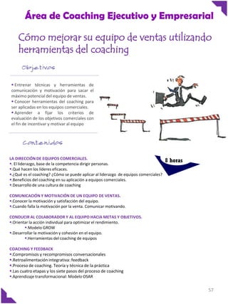 Área de Coaching Ejecutivo y Empresarial
Cómo mejorar su equipo de ventas utilizando
herramientas del coaching

 Entrenar técnicas y herramientas de
comunicación y motivación para sacar el
máximo potencial del equipo de ventas.
 Conocer herramientas del coaching para
ser aplicadas en los equipos comerciales.
 Aprender a fijar los criterios de
evaluación de los objetivos comerciales con
el fin de incentivar y motivar al equipo

LA DIRECCIÓN DE EQUIPOS COMERCIALES.
. El liderazgo, base de la competencia dirigir personas.
.Qué hacen los líderes eficaces.
.¿Qué es el coaching? ¿Cómo se puede aplicar al liderazgo de equipos comerciales?
.Beneficios del coaching en su aplicación a equipos comerciales.
.Desarrollo de una cultura de coaching

8 horas

COMUNICACIÓN Y MOTIVACIÓN DE UN EQUIPO DE VENTAS.
.Conocer la motivación y satisfacción del equipo.
.Cuando falla la motivación por la venta. Comunicar motivando.
CONDUCIR AL COLABORADOR Y AL EQUIPO HACIA METAS Y OBJETIVOS.
.Orientar la acción individual para optimizar el rendimiento.
.Modelo GROW
.Desarrollar la motivación y cohesión en el equipo.
.Herramientas del coaching de equipos
COACHING Y FEEDBACK
.Compromisos y recompromisos conversacionales
.Retroalimentación integrativa: feedback
.Proceso de coaching. Teoría y técnica de la práctica
.Las cuatro etapas y los siete pasos del proceso de coaching
.Aprendizaje transformacional: Modelo OSAR

57

 