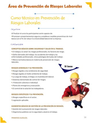Curso técnico en Prevención de
Riesgos Laborales
Al finalizar el curso los participantes serán capaces de:
Promover comportamientos seguros y establecer medidas preventivas de nivel
básico con el fin de reducir la siniestralidad laboral de la empresa.

CONCEPTOS BÁSICOS SOBRE SEGURIDAD Y SALUD EN EL TRABAJO.
.El trabajo y la salud: los riesgos profesionales, los factores de riesgo.
.Daños derivados del trabajo. los accidentes de trabajo y las
enfermedades profesionales. otras patologías derivadas del trabajo.
.Marco normativo básico en materia de prevención de riesgos
laborales.
RIESGOS GENERALES Y SU PREVENCIÓN.

50 horas

.Riesgos ligados a las condiciones de seguridad.
.Riesgos ligados al medio-ambiente de trabajo.
.La carga de trabajo, la fatiga y la insatisfacción laboral.
.Sistemas elementales de control de riesgos.
. Protección colectiva e individual.
.Planes de emergencia y evacuación.
.El control de la salud de los trabajadores.
RIESGOS ESPECÍFICOS Y SU PREVENCIÓN.
.Riesgos específicos en el sector.
.Legislación aplicable.
ELEMENTOS BÁSICOS DE GESTIÓN DE LA PREVENCIÓN DE RIESGOS.
.Gestión de la prevención de riesgos laborales

.Organismos públicos con la seguridad y salud en el trabajo.
PRIMEROS AUXILIOS.

59

 