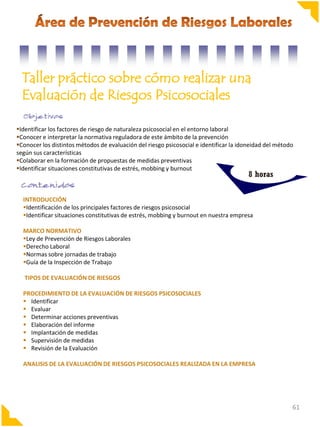 Taller práctico sobre cómo realizar una
Evaluación de Riesgos Psicosociales
Identificar los factores de riesgo de naturaleza psicosocial en el entorno laboral
Conocer e interpretar la normativa reguladora de este ámbito de la prevención
Conocer los distintos métodos de evaluación del riesgo psicosocial e identificar la idoneidad del método
según sus características
Colaborar en la formación de propuestas de medidas preventivas
Identificar situaciones constitutivas de estrés, mobbing y burnout

8 horas

INTRODUCCIÓN
Identificación de los principales factores de riesgos psicosocial
Identificar situaciones constitutivas de estrés, mobbing y burnout en nuestra empresa
MARCO NORMATIVO
Ley de Prevención de Riesgos Laborales
Derecho Laboral
Normas sobre jornadas de trabajo
Guía de la Inspección de Trabajo
TIPOS DE EVALUACIÓN DE RIESGOS
PROCEDIMIENTO DE LA EVALUACIÓN DE RIESGOS PSICOSOCIALES
 Identificar
 Evaluar
 Determinar acciones preventivas
 Elaboración del informe
 Implantación de medidas
 Supervisión de medidas
 Revisión de la Evaluación
ANALISIS DE LA EVALUACIÓN DE RIESGOS PSICOSOCIALES REALIZADA EN LA EMPRESA

61

 