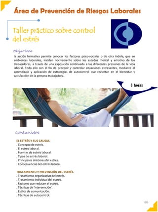 Taller práctico sobre control
del estrés
la acción formativa permite conocer los factores psico-sociales o de otra índole, que en
ambientes laborales, inciden nocivamente sobre los estados mental y emotivo de los
trabajadores, a través de una exposición continuada a las diferentes presiones de la vida
laboral. Todo ello con el fin de prevenir y controlar situaciones estresantes, mediante el
aprendizaje y aplicación de estrategias de autocontrol que reviertan en el bienestar y
satisfacción de la persona trabajadora.

8 horas

EL ESTRÉS Y SUS CAUSAS.
. Concepto de estrés.
. El estrés laboral.
. Fuentes de estrés laboral.
. Tipos de estrés laboral.
. Principales síntomas del estrés.
. Consecuencias del estrés laboral.
TRATAMIENTO Y PREVENCIÓN DEL ESTRÉS.
. Tratamiento organizativo del estrés.
. Tratamiento individual del estrés.
. Factores que reducen el estrés.
. Técnicas de 'intervención'.
. Estilos de comunicación.
. Técnicas de autocontrol.

66

 