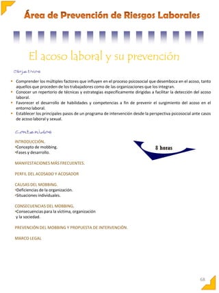 El acoso laboral y su prevención
 Comprender los múltiples factores que influyen en el proceso psicosocial que desemboca en el acoso, tanto
aquellos que proceden de los trabajadores como de las organizaciones que los integran.
 Conocer un repertorio de técnicas y estrategias específicamente dirigidas a facilitar la detección del acoso
laboral.
 Favorecer el desarrollo de habilidades y competencias a fin de prevenir el surgimiento del acoso en el
entorno laboral.
 Establecer los principales pasos de un programa de intervención desde la perspectiva psicosocial ante casos
de acoso laboral y sexual.

INTRODUCCIÓN.
•Concepto de mobbing.
•Fases y desarrollo.

8 horas

MANIFESTACIONES MÁS FRECUENTES.
PERFIL DEL ACOSADO Y ACOSADOR
CAUSAS DEL MOBBING.
•Deficiencias de la organización.
•Situaciones individuales.
CONSECUENCIAS DEL MOBBING.
•Consecuencias para la víctima, organización
y la sociedad.
PREVENCIÓN DEL MOBBING Y PROPUESTA DE INTERVENCIÓN.
MARCO LEGAL

68

 