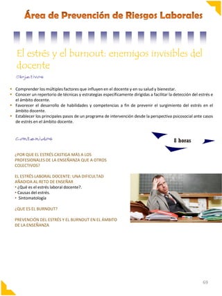 El estrés y el burnout: enemigos invisibles del
docente
 Comprender los múltiples factores que influyen en el docente y en su salud y bienestar.
 Conocer un repertorio de técnicas y estrategias específicamente dirigidas a facilitar la detección del estrés e
el ámbito docente.
 Favorecer el desarrollo de habilidades y competencias a fin de prevenir el surgimiento del estrés en el
ámbito docente.
 Establecer los principales pasos de un programa de intervención desde la perspectiva psicosocial ante casos
de estrés en el ámbito docente.

8 horas
¿POR QUE EL ESTRÉS CASTIGA MÁS A LOS
PROFESIONALES DE LA ENSEÑANZA QUE A OTROS
COLECTIVOS?
EL ESTRÉS LABORAL DOCENTE: UNA DIFICULTAD
AÑADIDA AL RETO DE ENSEÑAR
• ¿Qué es el estrés laboral docente?.
• Causas del estrés.
• Sintomatología
¿QUE ES EL BURNOUT?
PREVENCIÓN DEL ESTRÉS Y EL BURNOUT EN EL ÁMBITO
DE LA ENSEÑANZA

69

 