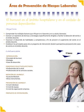 El burnout en el ámbito hospitalario y en el cuidado de
personas dependientes
 Comprender los múltiples factores que influyen en el docente y en su salud y bienestar.
 Conocer un repertorio de técnicas y estrategias específicamente dirigidas a facilitar la detección del estrés e
el ámbito docente.
 Favorecer el desarrollo de habilidades y competencias a fin de prevenir el surgimiento del estrés en el
ámbito docente.
 Establecer los principales pasos de un programa de intervención desde la perspectiva psicosocial ante casos
de estrés en el ámbito docente.

8 horas
INTRODUCCIÓN.
Concepto de burnout.
Etiología.
Fases de desarrollo.
PRINCIPALES COLECTIVOS AFECTADOS.
Profesionales de la salud.
Profesionales de los servicios sociales.
MEDICIÓN DEL BURNOUT.
•Escala de Maslach.
•Otros instrumentos.
PREVENCIÓN DEL BURNOUT.
•A nivel individual.
•A nivel de equipo.
•A nivel de organización-empresa.
PROPUESTA DE INTERVENCIÓN.

71

 