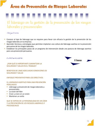 El liderazgo en la gestión de la prevención de los riesgos
laborales y psicosociales

 Conocer el tipo de liderazgo que se requiere para llevar con eficacia la gestión de la prevención de los
riesgos laborales en la empresa.
 Aprender técnicas y estrategias que permitan implantar una cultura de liderazgo asertivo en la prevención
persuasiva de los riesgos laborales.
 Establecer los principales pasos de un programa de intervención desde una postura de liderazgo asertivo
para una prevención persuasiva.

8 horas
¿POR QUÉ ES IMPORTANTE GARANTIZAR LA
SEGURIDAD Y SALUD EN EL TRABAJO?
BENEFICIO DE UNAS ADECUADAS CONDICIONES DE
SEGURIDAD Y SALUD
ENFOQUE PREVENTIVO PARA LOS DIRECTIVOS
EL LIDERAZGO ASERTIVO PARA UNA PREVENCIÓN
PERSUASIVA
 Liderazgo y prevención de riesgos laborales y
psicosociales
 La visión del líder
 Crear y creen en un visión
 Mantener un estilo
QUE SE ESPERA DE LA PERSONALIDAD DE UN LÍDER
Y LA PREVENCIÓN DE LOS RIESGOS LABORALES Y
PSICOSOCIALES

72

 
