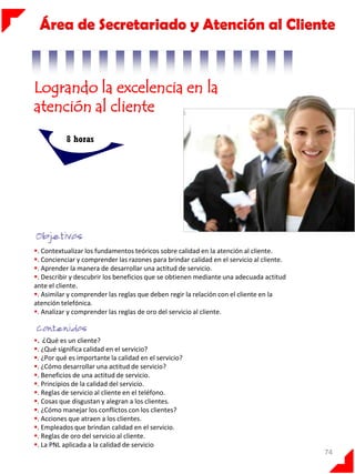 Área de Secretariado y Atención al Cliente

Logrando la excelencia en la
atención al cliente
8 horas

. Contextualizar los fundamentos teóricos sobre calidad en la atención al cliente.
. Concienciar y comprender las razones para brindar calidad en el servicio al cliente.
. Aprender la manera de desarrollar una actitud de servicio.
. Describir y descubrir los beneficios que se obtienen mediante una adecuada actitud
ante el cliente.
. Asimilar y comprender las reglas que deben regir la relación con el cliente en la
atención telefónica.
. Analizar y comprender las reglas de oro del servicio al cliente.

. ¿Qué es un cliente?
. ¿Qué significa calidad en el servicio?
. ¿Por qué es importante la calidad en el servicio?
. ¿Cómo desarrollar una actitud de servicio?
. Beneficios de una actitud de servicio.
. Principios de la calidad del servicio.
. Reglas de servicio al cliente en el teléfono.
. Cosas que disgustan y alegran a los clientes.
. ¿Cómo manejar los conflictos con los clientes?
. Acciones que atraen a los clientes.
. Empleados que brindan calidad en el servicio.
. Reglas de oro del servicio al cliente.
. La PNL aplicada a la calidad de servicio

74

 