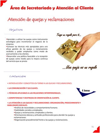 Área de Secretariado y Atención al Cliente
Atención de quejas y reclamaciones

.

Aprender a utilizar las quejas como instrumento
estratégico para incrementar el negocio de la
empresa.
Conocer las técnicas más apropiadas para una
eficaz gestión de las quejas y reclamaciones
recibidas y poder emplearlas como modo de
acercamiento a los clientes.
Desarrollar una política favorable a la recepción
de quejas como medio para la mejora continua
del servicio que se presta

•.INTRODUCCIÓN Y CONCEPTOS EN TORNO A LAS QUEJAS Y RECLAMACIONES.
•.LA COMUNICACIÓN Y SUS CLAVES.

8 horas

•.TÉCNICAS APLICABLES A LAS RELACIONES INTERPERSONALES.

•.COMPETENCIAS Y DESTREZAS DE ORIENTACIÓN AL CLIENTE.
•.LA ATENCIÓN A LAS QUEJAS Y RECLAMACIONES: ORGANIZACIÓN, PROCEDIMIENTO Y
HABILIDADES SOCIALES.
Análisis de necesidades y comportamiento humano.
Habilidades sociales y empleados.
Quejas y reclamaciones: empleados y clientes.
Orientaciones básicas y actitudes profesionales para atender las quejas y
reclamaciones.
Organización procedimental frente a las quejas y reclamaciones.

76

 