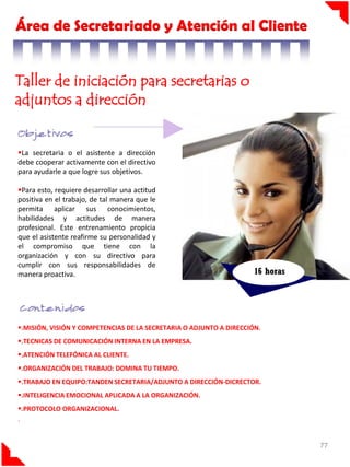 Área de Secretariado y Atención al Cliente
Taller de iniciación para secretarias o
adjuntos a dirección
.

La secretaria o el asistente a dirección
debe cooperar activamente con el directivo
para ayudarle a que logre sus objetivos.
Para esto, requiere desarrollar una actitud
positiva en el trabajo, de tal manera que le
permita aplicar sus conocimientos,
habilidades y actitudes de manera
profesional. Este entrenamiento propicia
que el asistente reafirme su personalidad y
el compromiso que tiene con la
organización y con su directivo para
cumplir con sus responsabilidades de
manera proactiva.

16 horas

.MISIÓN, VISIÓN Y COMPETENCIAS DE LA SECRETARIA O ADJUNTO A DIRECCIÓN.
.TECNICAS DE COMUNICACIÓN INTERNA EN LA EMPRESA.
.ATENCIÓN TELEFÓNICA AL CLIENTE.
.ORGANIZACIÓN DEL TRABAJO: DOMINA TU TIEMPO.
.TRABAJO EN EQUIPO:TANDEN SECRETARIA/ADJUNTO A DIRECCIÓN-DICRECTOR.
.INTELIGENCIA EMOCIONAL APLICADA A LA ORGANIZACIÓN.
.PROTOCOLO ORGANIZACIONAL.
.

77

 