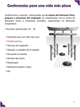 Conferencias y sesiones relacionadas con la mejora del bienestar físico,
psíquico y emocional del empleado. En colaboración con el centro de
Bienestar Físico y Emocional KrisolZen, especialistas en Bienestar
Corporativo.
 Duración aproximada: 2h - 3h.
Bienestar Corporativo

 Nutrición para una vida más sana
 Heathcoaching
 Técnicas de relajación
 Masajes y cuidados de la espalda
 Buscando tu estrella

 Gestión del estrés
 Risoterapia
 Relaciones padres / hijos
 Etc.

87

 