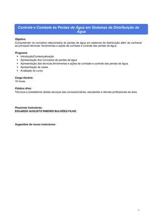 10
Controle e Combate às Perdas de Água em Sistemas de Distribuição de
Água
Objetivo
Compreender os conceitos relacionados às perdas de água em sistemas de distribuição além de conhecer
as principais técnicas, ferramentas e ações de combate e controle das perdas de água.
Programa
 Introdução/Contextualização
 Apresentação dos Conceitos de perdas de água
 Apresentação das técnicas,ferramentas e ações de combate e controle das perdas de água.
 Apresentação de cases
 Avaliação do curso
Carga Horária:
16 horas
Público Alvo:
Técnicos e prestadores destes serviços das concessionárias, estudantes e demais profissionais da área.
Possíveis Instrutores:
EDUARDO AUGUSTO RIBEIRO BULHÕES FILHO
Sugestões de novos instrutores:
 