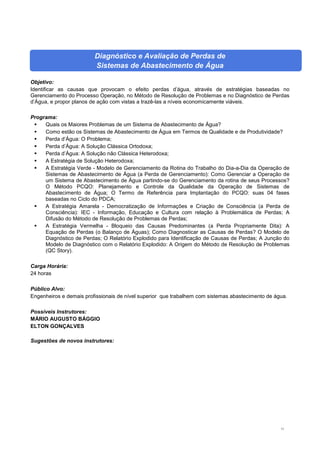 11
Diagnóstico e Avaliação de Perdas de
Sistemas de Abastecimento de Água
Objetivo:
Identificar as causas que provocam o efeito perdas d’água, através de estratégias baseadas no
Gerenciamento do Processo Operação, no Método de Resolução de Problemas e no Diagnóstico de Perdas
d’Água, e propor planos de ação com vistas a trazê-las a níveis economicamente viáveis.
Programa:
 Quais os Maiores Problemas de um Sistema de Abastecimento de Água?
 Como estão os Sistemas de Abastecimento de Água em Termos de Qualidade e de Produtividade?
 Perda d’Água: O Problema;
 Perda d’Água: A Solução Clássica Ortodoxa;
 Perda d’Água: A Solução não Clássica Heterodoxa;
 A Estratégia de Solução Heterodoxa;
 A Estratégia Verde - Modelo de Gerenciamento da Rotina do Trabalho do Dia-a-Dia da Operação de
Sistemas de Abastecimento de Água (a Perda de Gerenciamento): Como Gerenciar a Operação de
um Sistema de Abastecimento de Água partindo-se do Gerenciamento da rotina de seus Processos?
O Método PCQO: Planejamento e Controle da Qualidade da Operação de Sistemas de
Abastecimento de Água; O Termo de Referência para Implantação do PCQO: suas 04 fases
baseadas no Ciclo do PDCA;
 A Estratégia Amarela - Democratização de Informações e Criação de Consciência (a Perda de
Consciência): IEC - Informação, Educação e Cultura com relação à Problemática de Perdas; A
Difusão do Método de Resolução de Problemas de Perdas;
 A Estratégia Vermelha - Bloqueio das Causas Predominantes (a Perda Propriamente Dita): A
Equação de Perdas (o Balanço de Águas); Como Diagnosticar as Causas de Perdas? O Modelo de
Diagnóstico de Perdas; O Relatório Explodido para Identificação de Causas de Perdas; A Junção do
Modelo de Diagnóstico com o Relatório Explodido: A Origem do Método de Resolução de Problemas
(QC Story).
Carga Horária:
24 horas
Público Alvo:
Engenheiros e demais profissionais de nível superior que trabalhem com sistemas abastecimento de água.
Possíveis Instrutores:
MÁRIO AUGUSTO BÁGGIO
ELTON GONÇALVES
Sugestões de novos instrutores:
 